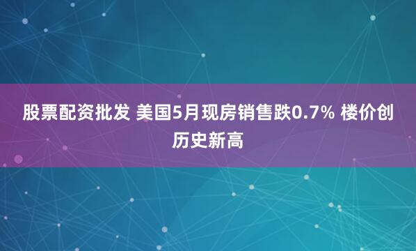 股票配資批發 美國5月現房銷售跌0.7% 樓價創歷史新高